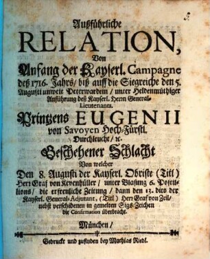 Ausführliche Relation Von Anfang der Kayserl. Campagne deß 1716. Jahrs, biß auff die Siegreiche den 5. Augusti unweit Peterwardein, unter Heldenmuthiger Anführung deß Kayserl. Herrn General-Lieutenants Printzens Eugenii von Svoyen Hoch-Fürstl. Durchleucht, [et]c. Geschehener Schlacht Von welcher Den 8. Augusti der Kayserl. Obriste ... die Confirmation überrbacht