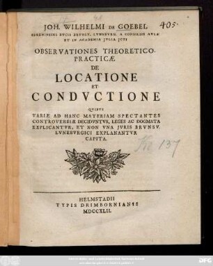 Joh. Wilhelmi De Goebel Serenissimi Dvcis Brvnsv. Lvnebvrg. A Consiliis Avlæ Et In Academia Jvlia Jcti Observationes Theoretico-Practicæ De Locatione Et Condvctione : Qvibvs Variæ Ad Hanc Materiam Spectantes Controversiæ Decidvntvr, Leges Ac Dogmata Explicantvr, Et Non Vna Jvris Brvnsv. Lvnebvrgici Explanantvr Capita.