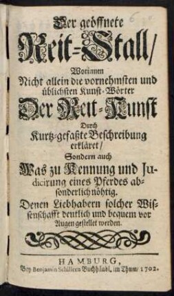 Der geöffnete Reitstall/ : Worinnen Nicht allein die vornehmsten und üblichsten Kunst-Wörter Der Reit-Kunst Durch Kurtz-gefaßte Beschreibung erkläret/ Sondern auch Was zu Kennung und Judicirung eines Pferdes absonderlich nöhtig. Denen Liebhabern solcher Wissenschafft deutlich und bequem vor Augen gestellet werden.