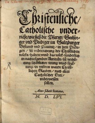 Christenliche, Catholische vnderricht, wie sich die Pfarrer, Seelsorger vnd Prediger im Saltzburger Bistumb vnd Prouintz, in jren Predigen, zuo vnderrichtung des Christlichen volcks, halten: vnnd das volck, sonderlich in nachuolgenden Articuln, zuo verhütung schädlicher irrung vnnd spaltung, in vnserm waren Christlichen Glauben, nach alter Catholischer Leer, vnderweisen sollen