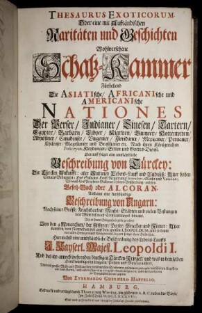 Thesaurus Exoticorum. Oder eine mit Außländischen Raritäten und Geschichten Wohlversehene Schatz-Kammer : Fürstellend Die Asiatische, Africanische und Americanische Nationes Der Perser/ Indianer/ Sinesen/ Tartern/ Egypter/ ... Nach ihren Königreichen Policeyen, Kleydungen/ Sitten und Gottes-Dienst. Darauff folget eine Umständliche Beschreibung von Türckey: Der Türcken Ankunfft: aller Sultanen Lebens-Lauff und Bildnüß: ... Wie auch ihres Propheten Mahomets Lebens-Beschreibung/ und sein Gesetz-Buch oder Alkoran ...