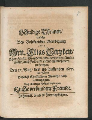 Schuldige Thränen : welche Bey Volckreicher Beerdigung Tit: Hrn. Elias Stryken/ Chur-Fürstl. Brandenb. Wolverdienten Ambt-Mans ... Den 27. May/ des itzt-lauffenden 1677.sten Jahres Daselbst Christlichem Brauche nach vollentzogen/ Auß schuldiger Pflicht beytrugen Etliche verbundene Freunde