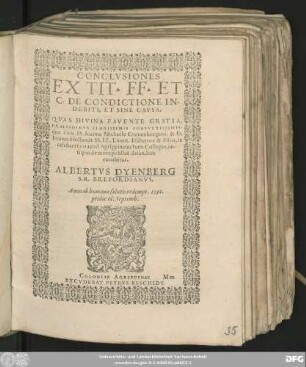 CONCLVSIONES || EX TIT. FF. ET || C. DE CONDICTIONE IN-||DEBITI, ET SINE CAVSA.|| QVAS DIVINA FAVENTE GRATIA,|| PRAESIDIBVS CLARISSIMIS CONSVLTISSIMIS-||q́ue viris D. Ioanne Michaële Cronenburgero, & D.|| Ioanne Hollandt SS. LL. Licent. Dictatore & Fisco, in || celeberrimo apud Agrippinates Iuris Collegio, an-||tiquo de more publicè defendere || conabitur.|| ALBERTVS DYENBERG || S. R. BREFORDIANVS.|| Anno ... 1591.|| pridie Id. Septemb.||