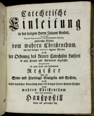 Catechetische Einleitung in des seeligen Herrn Johann Arndts ... geistreiche Bücher vom wahren Christenthum$dmit des seeligen Authoris eigenen Worten nach der Ordnung des kleinen Catechismi Lutheri in 288. Fragen und Antworten abgefasset.