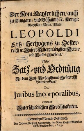 Der Röm. Kayserlichen, auch zu Hungarn und Böhaimb etc. Königl. Maystätt Herrn, Herrn Leopoldi Ertz-Hertzogens zu Oesterreich etc. Unsers Allergnädigsten Herrn und Lands-Fürstens Newe Satz- und Ordnung in dem Ertz-Hertzogthumb Oesterreich unter der Enns De Iuribus Incorporalibus, oder von unterschiedlichen Gerechtigkeiten