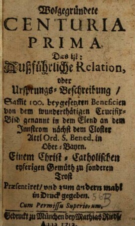 Wolgegründete Centuria ..., Das ist: Außführliche Relation, oder Ursprungs-Beschreibung, Sam[m]t 100. beygesetzten Beneficien von dem wunderthätigen Crucifix-Bild genannt in dem Elend an dem Innstrom nächst dem Closter Attl Ord. S. Bened. in Ober-Bayrn, 1
