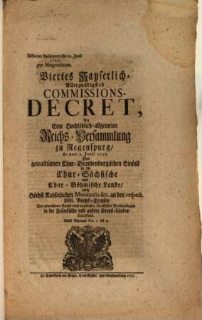 Viertes Kayserlich-Allergnädigstes Commissions-Decret, An Eine Hochlöblich-allgemeine Reichs-Versammlung zu Regenspurg, de dato 9. Junii 1757. Den gewaltsamen Chur-Brandenburgischen Einfall in die Chur-Sächsische und Chur-Böhmische Lande, ... betreffend : Nebst Beylagen No. 1. bis 4. ; Dictatum Ratisbonae die 11. Junii 1757. per Moguntinum