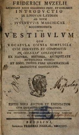 Friderici Mvzelii Gymnasii Regii Ioachimici Prof. Et Con-Rect. Introdvctio In Lingvam Latinam Ad Vsvm Ivventvtis Marchicae Accommodata Sive Vestibvlvm Quo Vocabvla Omnia Simplicia Cvm Derivatis Et Compositis In CCLXXXV Colloqviis Ex Natvra, Historia, Antiqvitate Mythologia Petitis Et Simvl Totivs Fere Grammaticae Exercitivm Continentvr
