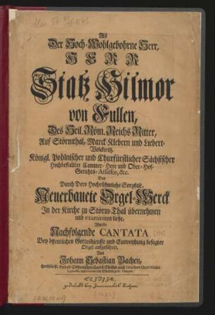Als Der Hoch-Wohlgebohrne Herr, Herr Statz Hilmor von Fullen, Des Heil. Röm. Reichs Ritter, Auf Störmthal, Marck-Klebern und Liebert-Wolckwitz, Königl. Pohlnischer und Churfürstlicher Sächsischer ... Cammer-Herr und Ober-Hof-Gerichts-Assessor, &c. Das ... Neuerbauete Orgel-Werck In der Kirche zu Störm-Thal übernehmen und examiniren ließe, Wurde Nachfolgende Cantata Bey öffentlichen Gottesdienste und Einweyhung besagter Orgel aufgeführet, Von Johann Sebastian Bachen, Hochfürstl. Anhalt-Cöthenischen Capell-Meister auch Directore Chori Musici Lipsiensis, und Cantore der Schulen zu St. Thomas.