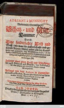 Adriani à Mynsicht Medicinisch-Chymische Schatz- und Rüst-Kammer, Das ist: Eine sonderbahre Arth und Weiß, wie man die außerlesenste und geheimste Artzney-Mittel, wider allerley Kranckheiten und Zustände, deß Menschlichen Leibs ... verfertigen soll ; Zusampt eines jeden Krafft und Würckung, wie auch Gebrauch und Gewicht ... entdeckt und mitgetheilt. Anfangs von dem Autore in Lateinischer Sprache geschrieben; Anjetzo aber denen, so das Latein in unsere Teutsche Mutter-Sprach übersetzt, und mit etlichen nützlichen Registern versehen. Von einem eiferigen Liebhaber der edlen Medicin