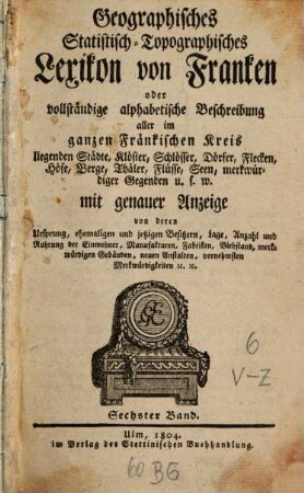Geographisches Statistisch-Topographisches Lexikon von Franken oder vollständige alphabetische Beschreibung aller im ganzen Fränkischen Kreis liegenden Städte, Klöster, Schlösser, Dörfer, Flekken, Höfe, Berge, Thäler, Flüsse, Seen, merkwürdiger Gegenden u.s.w. : mit genauer Anzeige von deren Ursprung, ehemaligen und jezigen Besizern, Lage, Anzahl und Nahrung der Einwohner, Manufakturen, Fabriken, Viehstand, merkwürdigen Gebäuden, neuen Anstalten, vornehmsten Merkwürdigkeiten [et]c. [et]c., 6