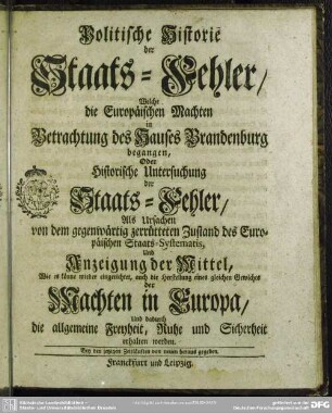 Politische Historie der Staats-Fehler, Welche die Europäischen Machten in Betrachtung des Hauses Brandenburg begangen, Oder Historische Untersuchung der Staats-Fehler, Als Ursachen von dem gegenwärtig zerrütteten Zustand des Europäischen Staats-Systematis : Und Anzeigung der Mittel, Wie es könne wieder eingerichtet, auch die Herstellung eines gleichen Gewichts der Machten in Europa, Und dadurch die allgemeine Freyheit, Ruhe und Sicherheit erhalten werden