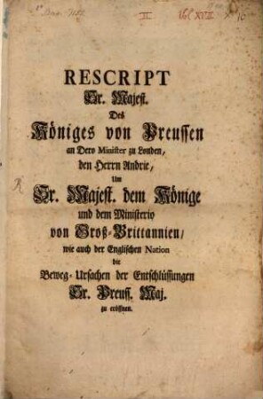 Rescript Sr. Majest. Des Königes von Preussen an Dero Minister in Londen, den Herrn Andrie, Um Sr. Majest. dem Könige und dem Ministerio von Groß-Brittanien, wie auch der Englischen Nation die Beweg-Ursachen der Entschlüssungen Sr. Preuss. Maj. zu eröffnen