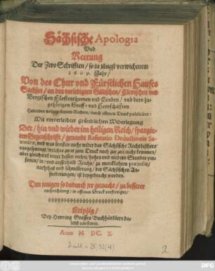 Sächsische Apologia Und Rettung Der Zwo Schrifften/ so in jüngst verwichenem 1609. Jahr/ Von des Chur und Fürstlichen Hauses Sachsen/ an den verledigten Gülischen/ Clevischen und Bergischen Fürstenthumen und Landen ... Habenden wolgegründten Rechten/ durch offenen Druck publiciret : Mit einverleibter gründlichen Widerlegung Der ... im heiligen Reich/ spargirten Gegenschrifft/ genandt Refutatio Deductionis Saxonicae ...
