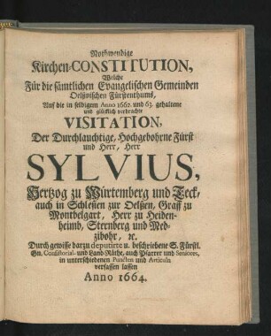 Nothwendige Kirchen-Constitution, Welche Für die sämtlichen Evangelischen Gemeinden Oelßnischen Fürstenthums, Auf die in selbigem Anno 1662. und 63. gehaltene und glücklich verbrachte Visitation, Der ... Fürst ... Sylvius, Hertzog zu Würtemberg und Teck, auch in Schlesien zur Oelßen ... Durch ... Consistorial- und Land-Räthe, auch Pfarrer und Seniores, in unterschiedenen Puncten und Articuln verfassen lassen Anno 1664.