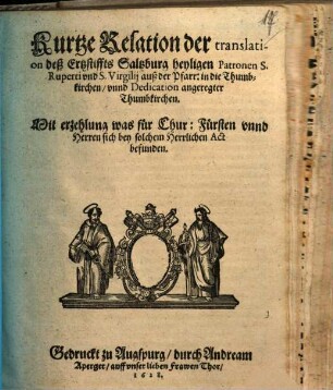 Kurtze Relation der translation deß Ertzstiffts Saltzburg heyligen Patronen S. Ruperti vnd S. Virgilij auß der Pfarr: in die Thumbkirchen, vnnd Dedication angeregter Thumbkirchen : Mit erzehlung was für Chur:Fürsten vnnd Herren sich bey solchem Herrlichen Act befunden