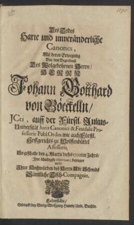 Des Todes Harte und unveränderliche Canones, Mit deren Erwegung Bey dem Begräbniß Des Wolgebohrnen Herrn / Herrn Johann Gotthard von Böeckelln/ JCti, auff der Fürstl. Julius-Universität Iuris Canonici & Feudalis Professoris Publ. Ordin. wie auch Fürstl. Hoffgerichts zu Wolfenbüttel Assessoris, So geschahe den 4. Martii dieses 1702ten Jahrs/ Ihre schuldigste Observantz bezeugen wolte Ihrer Hochwürden des Herrn Abt Schmids Sämtliche Tisch-Compagnie