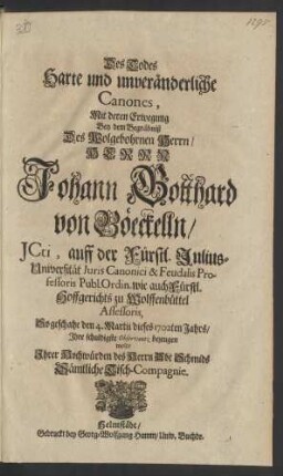 Des Todes Harte und unveränderliche Canones, Mit deren Erwegung Bey dem Begräbniß Des Wolgebohrnen Herrn / Herrn Johann Gotthard von Böeckelln/ JCti, auff der Fürstl. Julius-Universität Iuris Canonici & Feudalis Professoris Publ. Ordin. wie auch Fürstl. Hoffgerichts zu Wolfenbüttel Assessoris, So geschahe den 4. Martii dieses 1702ten Jahrs/ Ihre schuldigste Observantz bezeugen wolte Ihrer Hochwürden des Herrn Abt Schmids Sämtliche Tisch-Compagnie
