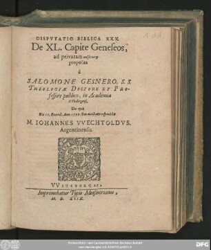 DISPVTATIO BIBLICA XXX.|| De XL. Capite Geneseos,|| ad privatam syzētēsin || proposita || à || SALOMONE GESNERO, S. S.|| THEOLOGIAE DOCTORE ET PRO-||fessore publico, in Academia || VVitebergensi.|| De qua || Die 11. Dezemb. Anno 1599. ... respondebit || M. IOHANNES VVECHTOLDVS.|| Argentinensis.||