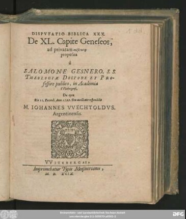 DISPVTATIO BIBLICA XXX.|| De XL. Capite Geneseos,|| ad privatam syzētēsin || proposita || à || SALOMONE GESNERO, S. S.|| THEOLOGIAE DOCTORE ET PRO-||fessore publico, in Academia || VVitebergensi.|| De qua || Die 11. Dezemb. Anno 1599. ... respondebit || M. IOHANNES VVECHTOLDVS.|| Argentinensis.||