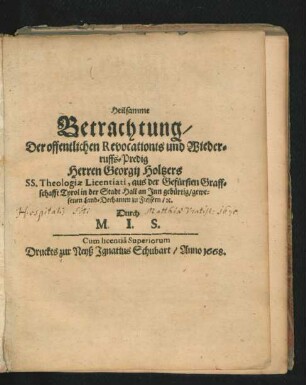 Heilsamme Betrachtung/ Der offentlichen Revocationis und Wiederruffs-Predig Herren Georgii Holtzers SS. Theologiae Licentiati, aus der Gefürsten Graffschafft Tyrol in der Stadt Hall an Inn gebürtig/ gewesenen Land-Dechanten zu Fiessern/ [et]c.