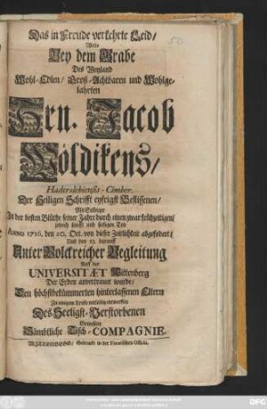 Das in Freude verkehrte Leid, Wolte Bey dem Grabe Des Weyland Wohl-Edlen, Groß-Achtbahren und Wohlgelahrten Hrn. Jacob Wöldikens, Haderslebiensis-Cimber. Der Heiligen Schrifft eyfrigst Beflissenen, Als Selbiger ... Anno 1716. den 20. Oct. von dieser Zeitlichkeit abgefodert, Und den 23. darauff ... Auff der Universität Wittenberg Der Erden anvertrauet wurde, ... entwerffen Des Seeligst-Verstorbenen Gewesene Sämbtliche Tisch-Compagnie