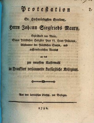Protestation Sr. Hochwürdigsten Excellenz, Herrn Johann Siegfrieds Maury, Erzbischofs von Nicäa, Seiner Päbstlichen Heiligkeit Pius VI. Haus-Prälatens, Aßistentens des Päbstlichen Stuhls, und ausserordentlichen Nuntius an das zur neuesten Kaiserwahl in Frankfurt versammelte kurfürstliche Kollegium : Aus dem Lateinischen übersetzt, mit Beylagen