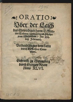 ORATIO || Vber der Leich || des Ehrwirdigen herrn D. Mar=||tini Luthers/ gethan durch Philip=||pum Melanthon/ Am xxij.|| tag Februarij.|| Verdeudscht aus dem Latin || durch D. Caspar Creu=||tziger.||