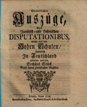 Gründlicher Auszüge, aus juristisch- und historischen Disputationibus, welche auf den hohen Schulen sonderlich in Deutschland gehalten worden ... Stück. [1,]6. 1738