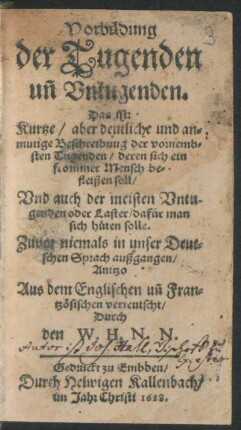 Vorbildung der Tugenden un[d] Untugenden. Das ist: Kurtze/ aber deutliche und anmutige Beschreibuug der vornembsten Tugenden/ deren sich ein frommer Mensch befleißen soll/ Und auch der meisten Untugenden oder Laster/ dafür man sich hüten solle : Zuvor niemals in unser Deutschen Sprach außgangen