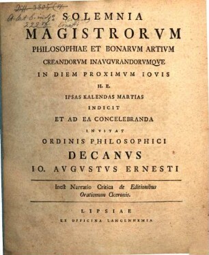 Solemnia Magistrorum Philosophiae Et Bonarum Artium Creandorum Inaugurandorumque In Diem Proximum Iovis H. E. Ipsas Kalendas Martias Indicit Et Ad Ea Concelebranda Invitat Ordinis Philosophici Decanus Jo. Augustus Ernesti : Inest Narratio Critica de Editionibus Orationum Ciceronis