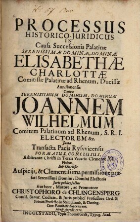 Processus historico-iuridicus in causa successionis Palatinae ... Elisabethae Charlottae comitissae Palatinae ad Rhenum, ducissae Aurelianensis contra ... Ioannem Wilhelmum comitem Palatinum ad Rhenum, S.R.I. electorem ... iuxta transacta pacis Ryswicensis formatus, conclusus ...