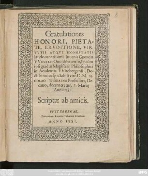 Gratulationes || HONORI, PIETA=||TE, ERVDITIONE, VIR-||TVTIS ATQVE HONESTATIS || laude ornatissimi Iuuenis GEORGII || VVESELII Onoldsbacensis, Fr. cùm || ipsi gradus Magisterij Philosophici || in Academia VVitebergensi ... || D. M. NI-||COLAO THODAENO Professore, De-||cano, decerneretur, 7. Martij || Anni 1581.|| Scriptae ab amicis.||
