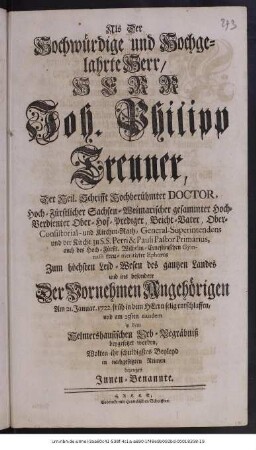 Als der Hochwürdige und Hochgelahrte Herr, Herr Joh. Philipp Treuner, Der Heil. Schrifft Hochberühmter Doctor, Hoch-Fürstlicher Sachsen-Weimarischer gesammter Hoch-Verdienter Ober-Hof-Prediger, Beicht-Vater, Ober-Consistorial- und Kirchen-Rath, General-Superintendens und der Kirche zu S.S. Petri & Pauli Pastor Primarius, auch des Hoch-Fürstl. Wilhelm-Ernestinischen Gymnasii treu- meritirter Ephorus Zum höchsten Leid- Wesen des gantzen Landes und ins besondere Der Vornehmen Angehörigen Am 21. Januar 1722. früh in dem Herrn selig entschlaffen, und am 25sten eiusdem in dem Helmershausischen Erb-Begräbniß beygesetzet worden, Wolten ihr schuldigstes Beyleyd in nachgesetzten Reimen bezeugen Innen-Benannte