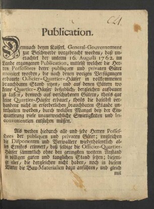 Publication. Demnach beym Kaiserl. General-Gouvernement zur Beschwerde vorgebracht worden, daß unerachtet der unterm 16. Augusti 1762. im Lande ergangenen Publication, mittelst welcher die Herren Possessores derer publiquen und privaten Güter moniret worden, die nach denen vorigen Verfügungen erbauete Officier-Quartier-Häuser in volkommenen brauchbaren Stand setzen, und auf denen Gütern wo keine Quartier-Häuser befindlich, dergleichen aufbauen zu lassen, dennoch auf verschiedenen Gütern, theils gar keine Quartier-Häuser erbauet ...