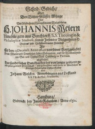 Scheid-Gedicht/ über Den Bitter-Süssen Abzuge Des VorAchtbahren Ehrenvesten und Wolgelahrten H. Johannis Meiern Lünebürgern aus Burchtorff/ S.S. Theologiae & Philosophiae Studiosi ... : Als Er den 23 Decemb. Anno 1649 von seiner ... Frau Mutter und sämptlichen lieben Gefreunden/ aus ... Hamburg in Patriam abgefodert