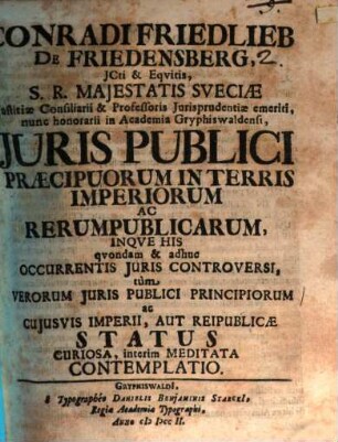 Conradi Friedlieb De Friedensberg JCti & Eqvitis, S.R. Majestatis Sveciæ Justitiæ Consiliarii & Professoris Jurisprudentiæ emeriti ... Juris Publici Praecipuorum In Terris Imperiorum Ac Rerumpublicarum Inqve His qvondam & adhuc Occurentis Juris Controversi, tùm Verorum Juris Publici Principiorum ac Cujusvis Imperii, Aut Reipublicæ Status Curiosa, interim Meditata Contemplatio