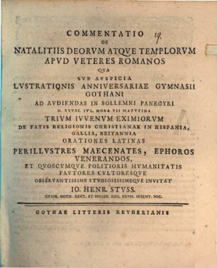 Commentatio De Natalitiis Deorvm Atqve Templorvm Apvd Veteres Romanos : Qva Svb Avspicia Lvstrationis Anniversariae Gymnasii Gothani Ad Avdiendas In Sollemni Panegyri D. XXVII. Ivl. Hora VII Matvtina Trivm Ivvenvm Eximiorvm De Fatis Religionis Christianae In Hispania, Gallia, Britannia Orationes Latinas ... Invitat Io. Henr. Stvss. Gymn. Goth. Rect. Et Societ. Reg. Prvss. Scient. Soc.