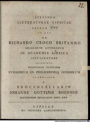 Specimen Litteratvrae Lipsicae Secvlo XVI In Qvo De Richardo Croco Britanno Graecarvm Litterarvm In Academia Lipsica Instavratore Exponitvr : Indicendae Petitioni Svmmorvm In Philosophia Honorvm Praemissvm A Procancellario Iohanne Gottlob Boehmio Historiogr. Regio Hist. Prof. Ord