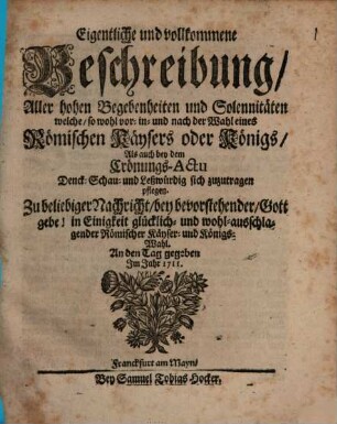 Eigentliche und vollkommene Beschreibung, Aller hohen Begebenheiten und Solennitäten welche, so wohl vor- in- und nach der Wahl eines Römischen Käysers oder Königs, Als auch bey dem Crönungs-Actu Denck- Schau- und Leßwürdig sich zuzutragen pflegen : Zu beliebiger Nachricht, bey bevorstehender, Gott gebe! in Einigkeit glücklich- und wohl-ausschlagender Römischer Käyser- und Königs-Wahl. An den Tag gegeben Jm Jahr 1711.