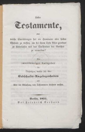 Ueber Testamente, oder welche Einrichtungen hat ein Hausvater oder haben Eheleute zu treffen, um bei ihrem Tode Alles geordnet zu hinterlassen und das Einschreiten des Gerichts zu vermeiden? : ein zuverlässiger Rathgeber für Diejenigen, welche sich über Erbschafts-Angelegenheiten und über die Abfassung von Testamenten belehren wollen