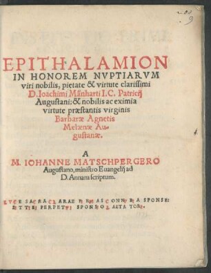 EPITHALAMION || IN HONOREM NVPTIARVM || viri nobilis, pietate & virtute clarissimi || D. Ioachimi Mänharti I.C. Patricij || Augustani: & nobilis ac eximia || virtute praestantis virginis || Barbarae Agnetis || Melaenae Au=||gustanae.|| A || M. IOHANNE MATSCHPERGERO || Augustano, ministro Euangelij ad || D. Annam scriptum.|| ... ||