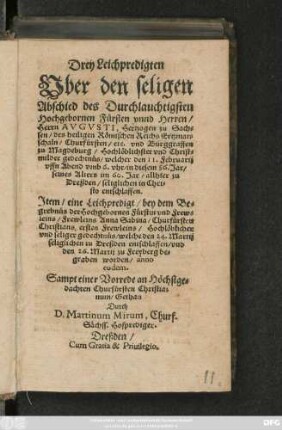 Drey Leichpredigten/|| Vber den seligen || Abschied des ... || Herrn AVGVSTI, Hertzogen zu Sach=||sen/ des heiligen Römischen Reichs Ertzmar=||schaln/ Churfürsten/ etc. ... || welcher den 11. Februarij || ... im 86. Jare/ sei=||nes Alters im 60. Jar/ in der Stadt || Dreßden ... || entschlaffen.|| Jtem/ eine Leichpredigt/ bey dem Be=||grebnüs der ... Fürstin ... || Anna Sabina/ Churfürsten || Christiani ersten Frewleins ... || welche den 24. Martij || seliglich zu Dreßden entschlaffen/ vnd || den 26. Martij zu Freyberg be-||graben worden/ auch || im 86. Jare.|| Sampt einer Vorrede an ... || Churfürsten Christianum.|| ... gestellet || Durch || D.Martinum Mirum, Churf.|| Sächs. Hofprediger.||