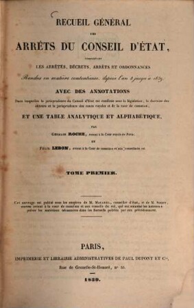 Recueil général des arrêts du Conseil d'Etat : comprenant les arrêts, décrets, arrêts et ordonnance ; rendus en matière contentieuse, depuis l'an 8 jusqu'à 1839 avec des annotations dans lesquelles la jurisprudence du Conseil d'Etat et conferée avec la législation, la doctrine des auteurs et la jurisprudence des cours royales et de la Cour de Cassation. 1. 1800=An VIII/1815 (1839)