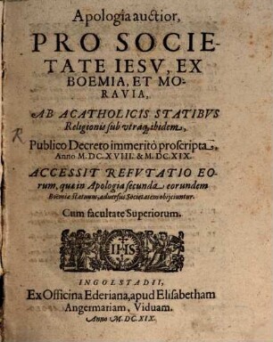 Apologia auctior Pro Societate Iesv, Ex Boemia, Et Moravia, Ab Acatholicis Statibvs Religionis sub utraq[ue] ibidem, Publico Decreto immeritò proscripta, Anno M.DC. XVIII. & M.DC.XIX. : Accessit Refvtatio Eorum, quae in Apologia secunda eorundem Boëmiae statuum, aduersus Societatem obijciuntur