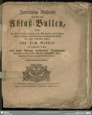 Zuverläßige Nachricht von den vier Ablaß-Bullen, welche der Pabst dem König von Spanien verliehen, nehmlich der Creutz-Todten-Vertrags- und Milchspeisen-Bullen und ihren schädlichen Folgen aus dem Geddes ins Hochteutsche übersetzt : nebst einem Anhange verschiedener Sammlungen von bittern Klagen der Römisch-Catholischen über Päbstliche Raubereyen und Gelderpressungen