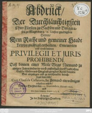 Abdruck/ Der Durchläuchtigsten Chur-Fürsten zu Sachsen und Burggrafen zu Magdeburg/ [et]c. ... Dem Rathe und gemeiner Stadt Leipzig gnädigst ertheilten/ Erneuerten und confirmirten Privilegii Et Iuris Prohibendi : Daß binnen einer Meile Wegs Niemand zu ewigen Zeiten weder in- noch außerhalb der Stadt ohne Wissen ... des Raths frembde Bier einzulegen und zu verschencken berechtiget seyn solle ... De Dato Dreßden den 12. Novembris Anno 1634. und De dato Leipzig/ Anno 1658.