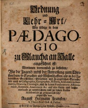 Ordnung und Lehr-Art, Wie selbige in dem Pædagogio zu Glaucha an Halle eingeführet ist : Worinnen vornemlich zu befinden, Wie die Jugend, nebst der Anweisung zum Christenthum, in Sprachen und Wissenschafften, als in der Lateinischen, Griechischen, Ebräischen und Französischen Sprache ... auf eine kurtze und leichte methode zu unterrichten, und zu denen studiis Academicis zu præpariren sey