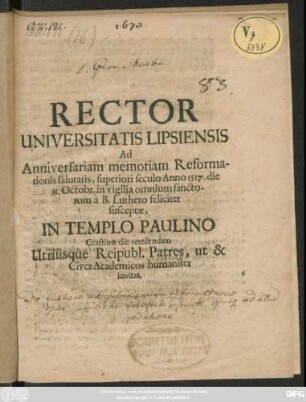 Rector Universitatis Lipsiensis Ad Anniversariam memoriam Reformationis salutaris, superiori seculo Anno 1517. die 31. Octobr. in vigilia omnium sanctorum a B. Luthero feliciter susceptae, In Templo Paulino Crastino die recolendam Utriusque Reipubl. Patres, ut & Cives Academicos humaniter invitat : [P.P. die 30. Octobr. Ann ... M. DC. LXXIII.]