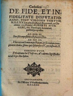 Catholica De Fide, Et Infidelitate Dispvtatio : Anno, Post Virginis Partvm, M.D.LXXI. in actu Doctorali Reuerendi, ac Clarissimi viri, Domini Alberti Hvngeri, SS. Theologiae Licentiati, publicè proposita ; Discutientur hae Theses in Academia Ingolstadiana ad Sept. Idus Iulias